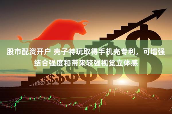 股市配资开户 壳子特玩取得手机壳专利，可增强结合强度和带来较强视觉立体感