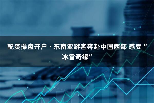 配资操盘开户 · 东南亚游客奔赴中国西部 感受“冰雪奇缘”