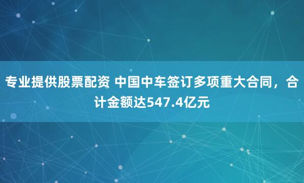 专业提供股票配资 中国中车签订多项重大合同，合计金额达547.4亿元