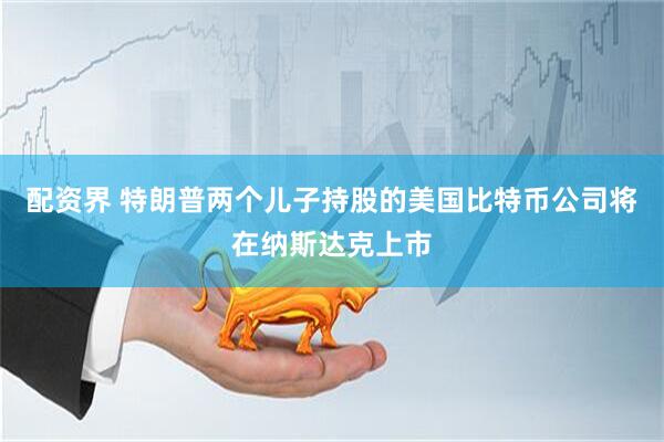 配资界 特朗普两个儿子持股的美国比特币公司将在纳斯达克上市