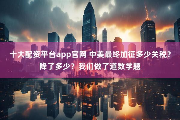 十大配资平台app官网 中美最终加征多少关税？降了多少？我们做了道数学题
