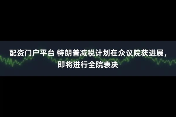 配资门户平台 特朗普减税计划在众议院获进展，即将进行全院表决