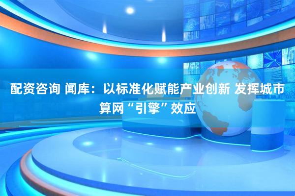 配资咨询 闻库：以标准化赋能产业创新 发挥城市算网“引擎”效应