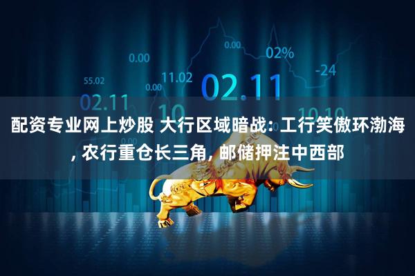 配资专业网上炒股 大行区域暗战: 工行笑傲环渤海, 农行重仓长三角, 邮储押注中西部