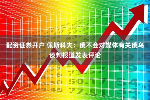配资证券开户 佩斯科夫：俄不会对媒体有关俄乌谈判报道发表评论