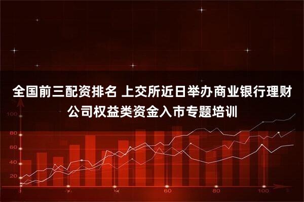 全国前三配资排名 上交所近日举办商业银行理财公司权益类资金入市专题培训