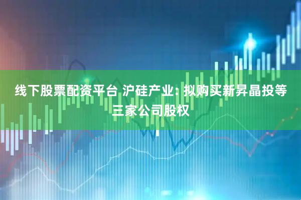 线下股票配资平台 沪硅产业: 拟购买新昇晶投等三家公司股权