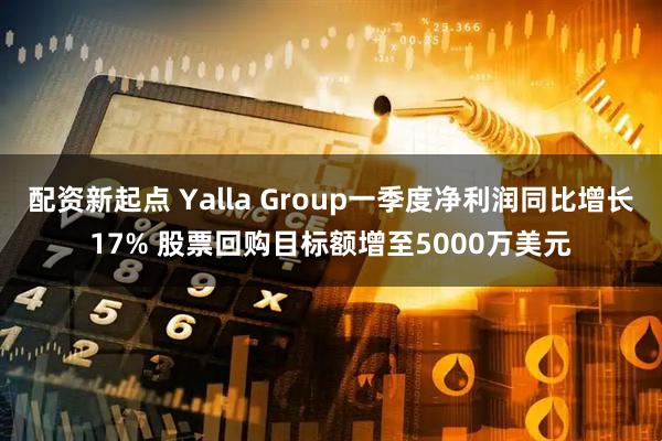 配资新起点 Yalla Group一季度净利润同比增长17% 股票回购目标额增至5000万美元