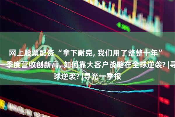 网上股票配资 “拿下耐克, 我们用了整整十年” 安利股份一季度营收创新高, 如何靠大客户战略在全球逆袭? |寻光一季报