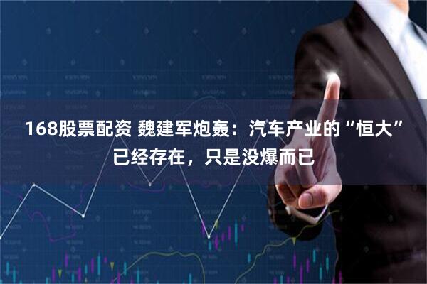 168股票配资 魏建军炮轰：汽车产业的“恒大”已经存在，只是没爆而已