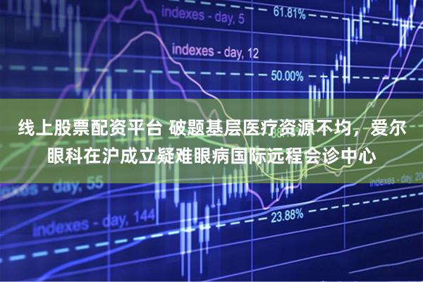 线上股票配资平台 破题基层医疗资源不均，爱尔眼科在沪成立疑难眼病国际远程会诊中心