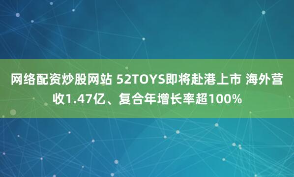 网络配资炒股网站 52TOYS即将赴港上市 海外营收1.47亿、复合年增长率超100%