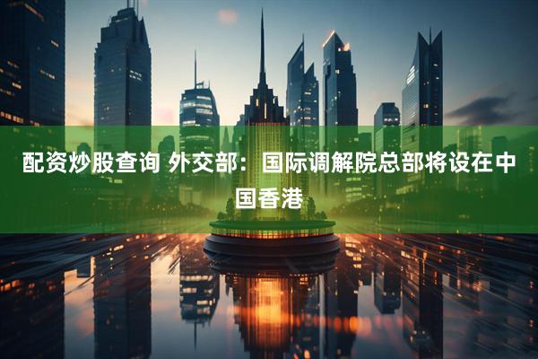 配资炒股查询 外交部：国际调解院总部将设在中国香港
