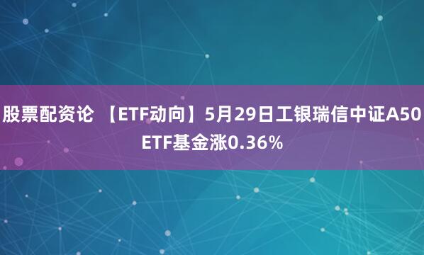 股票配资论 【ETF动向】5月29日工银瑞信中证A50ETF基金涨0.36%
