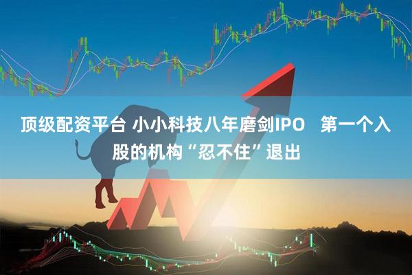 顶级配资平台 小小科技八年磨剑IPO   第一个入股的机构“忍不住”退出