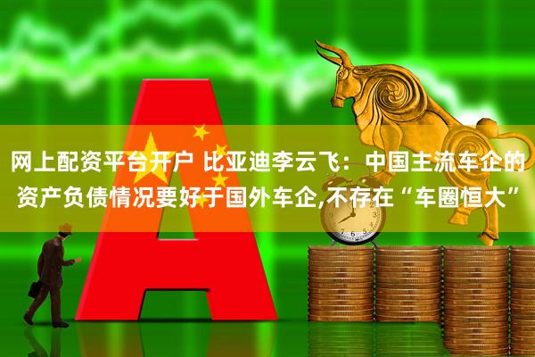 网上配资平台开户 比亚迪李云飞：中国主流车企的资产负债情况要好于国外车企,不存在“车圈恒大”