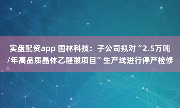 实盘配资app 国林科技：子公司拟对“2.5万吨/年高品质晶体乙醛酸项目”生产线进行停产检修