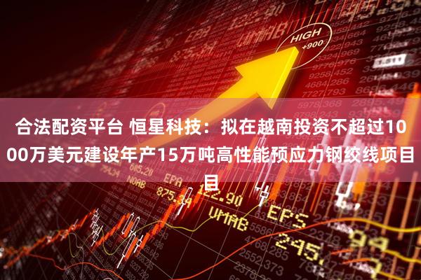 合法配资平台 恒星科技：拟在越南投资不超过1000万美元建设年产15万吨高性能预应力钢绞线项目