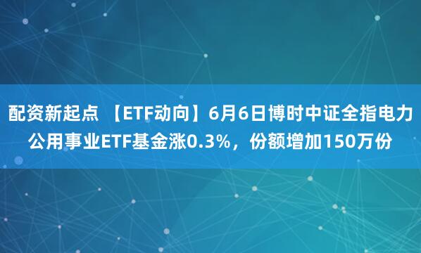 配资新起点 【ETF动向】6月6日博时中证全指电力公用事业ETF基金涨0.3%，份额增加150万份