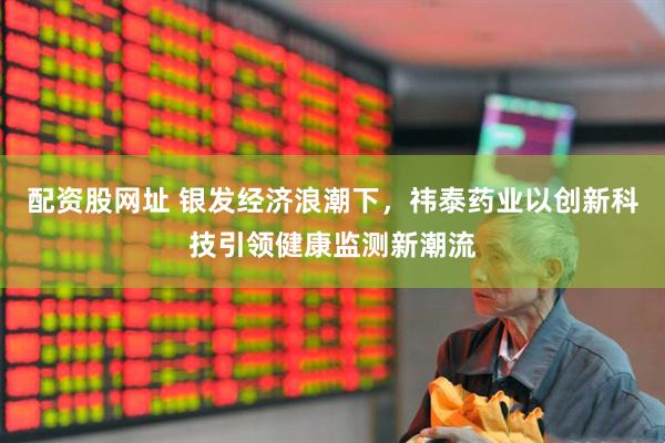 配资股网址 银发经济浪潮下，祎泰药业以创新科技引领健康监测新潮流