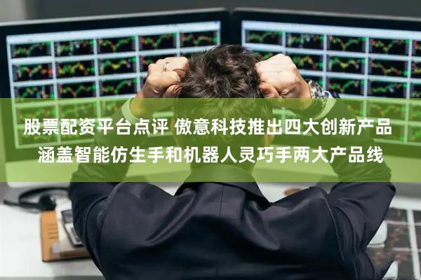 股票配资平台点评 傲意科技推出四大创新产品 涵盖智能仿生手和机器人灵巧手两大产品线