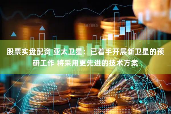 股票实盘配资 亚太卫星：已着手开展新卫星的预研工作 将采用更先进的技术方案