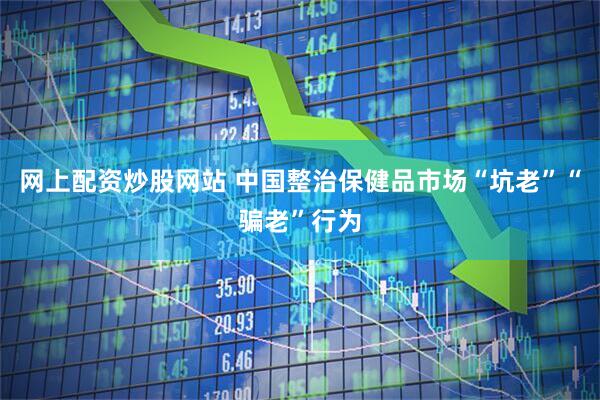 网上配资炒股网站 中国整治保健品市场“坑老”“骗老”行为