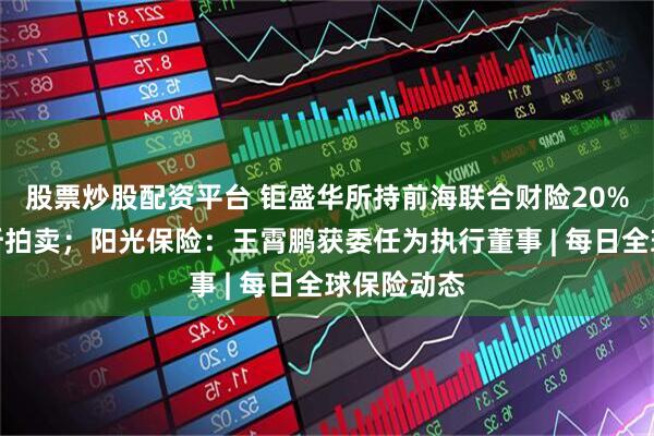 股票炒股配资平台 钜盛华所持前海联合财险20%股权将七折拍卖；阳光保险：王霄鹏获委任为执行董事 | 每日全球保险动态