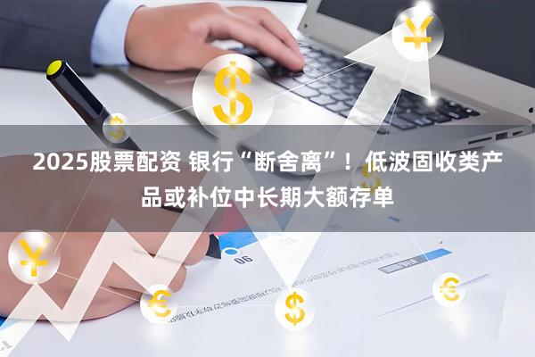 2025股票配资 银行“断舍离”！低波固收类产品或补位中长期大额存单