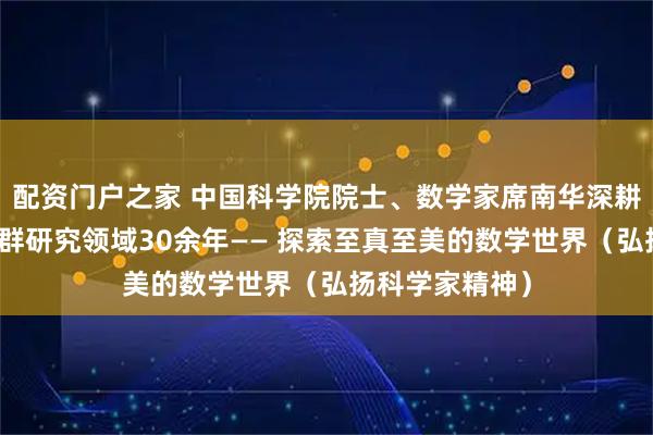 配资门户之家 中国科学院院士、数学家席南华深耕代数群与量子群研究领域30余年—— 探索至真至美的数学世界（弘扬科学家精神）
