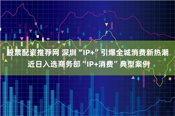 股票配资推荐网 深圳“IP+”引爆全城消费新热潮 近日入选商务部“IP+消费”典型案例