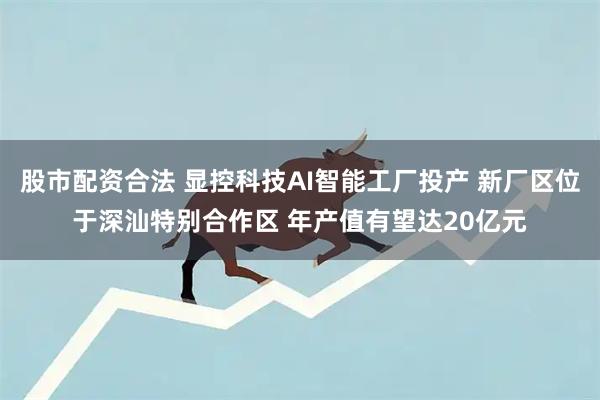 股市配资合法 显控科技AI智能工厂投产 新厂区位于深汕特别合作区 年产值有望达20亿元