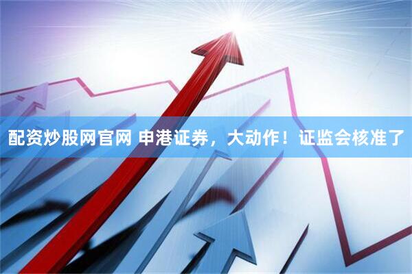 配资炒股网官网 申港证券，大动作！证监会核准了