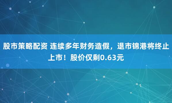 股市策略配资 连续多年财务造假，退市锦港将终止上市！股价仅剩0.63元