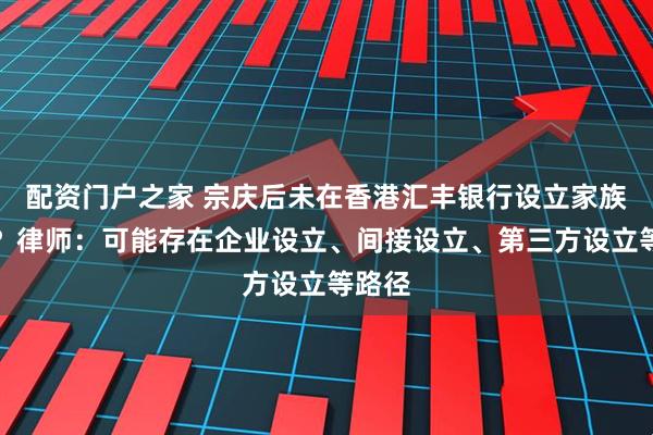 配资门户之家 宗庆后未在香港汇丰银行设立家族信托？律师：可能存在企业设立、间接设立、第三方设立等路径