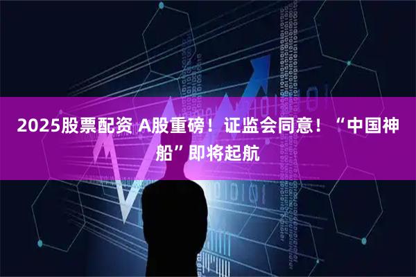 2025股票配资 A股重磅！证监会同意！“中国神船”即将起航