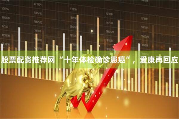 股票配资推荐网 “十年体检确诊患癌”，爱康再回应