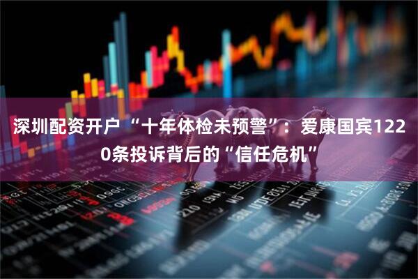 深圳配资开户 “十年体检未预警”：爱康国宾1220条投诉背后的“信任危机”