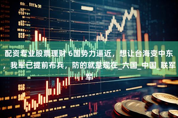 配资专业股票理财 6国势力逼近，想让台海变中东，我军已提前布兵，防的就是现在_六国_中国_联军
