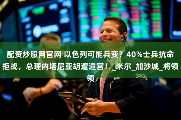 配资炒股网官网 以色列可能兵变？40%士兵抗命拒战，总理内塔尼亚胡遭逼宫！_米尔_加沙城_将领