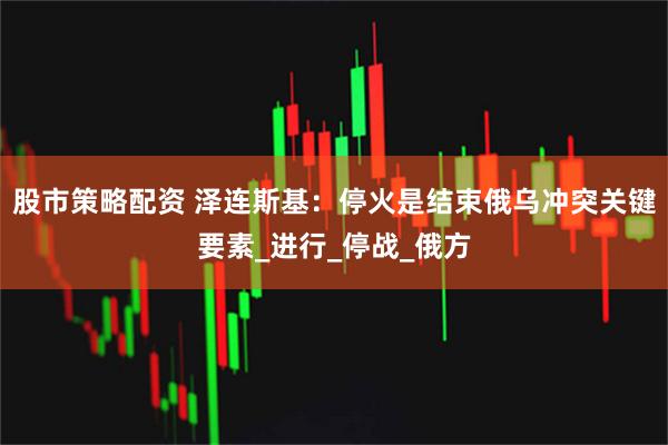 股市策略配资 泽连斯基：停火是结束俄乌冲突关键要素_进行_停战_俄方