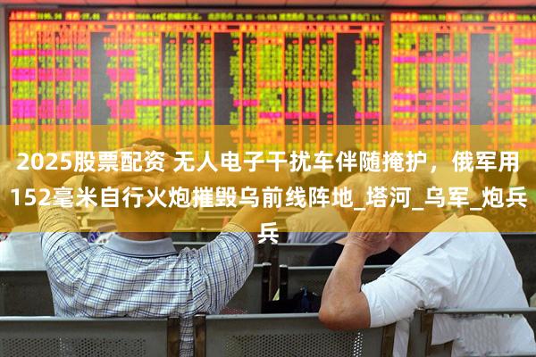 2025股票配资 无人电子干扰车伴随掩护，俄军用152毫米自行火炮摧毁乌前线阵地_塔河_乌军_炮兵