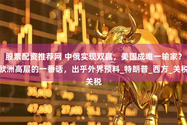 股票配资推荐网 中俄实现双赢，美国成唯一输家？欧洲高层的一番话，出乎外界预料_特朗普_西方_关税