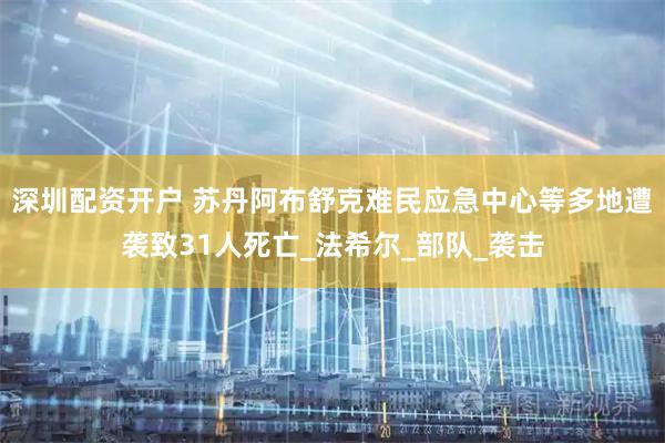 深圳配资开户 苏丹阿布舒克难民应急中心等多地遭袭致31人死亡_法希尔_部队_袭击