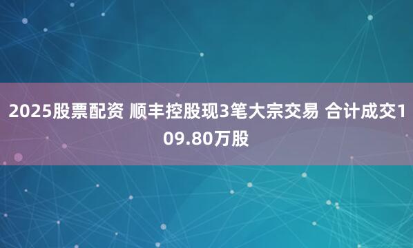2025股票配资 顺丰控股现3笔大宗交易 合计成交109.80万股