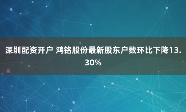 深圳配资开户 鸿铭股份最新股东户数环比下降13.30%